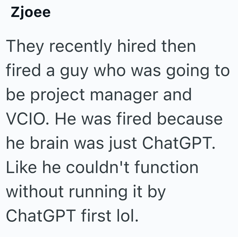 Zjoee They recently hired then fired a guy who was going to be project manager and VCIO. He was fired because he brain was just ChatGPT. Like he couldn't function without running it by ChatGPT first lol.