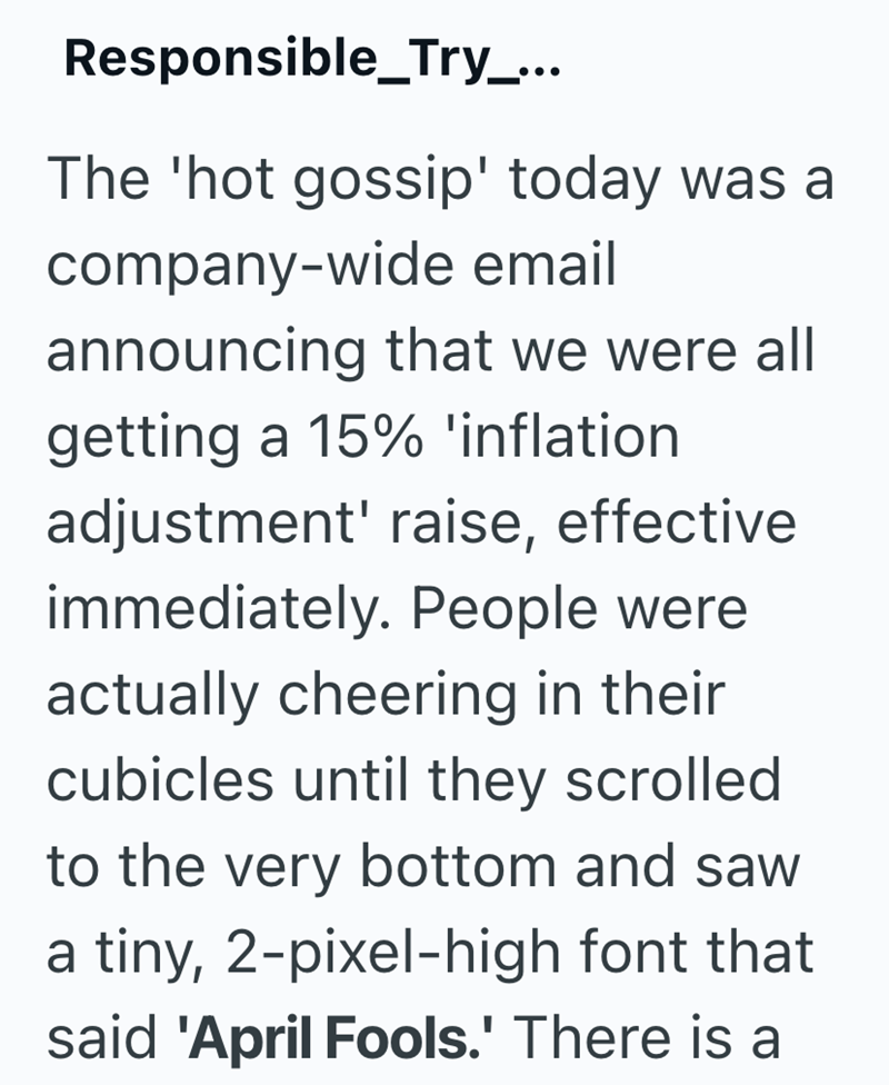 Responsible_Try_... The 'hot gossip' today was a company-wide email announcing that we were all getting a 15% 'inflation adjustment' raise, effective immediately. People were actually cheering in their cubicles until they scrolled to the very bottom and saw a tiny, 2-pixel-high font that said 'April Fools.' There is a