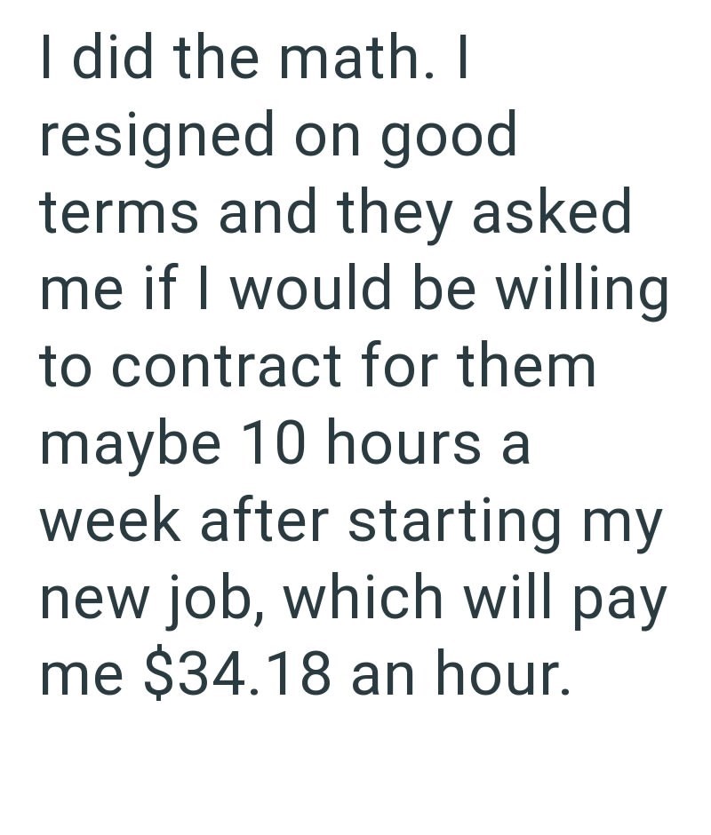 I did the math. I resigned on good terms and they asked me if I would be willing to contract for them maybe 10 hours a week after starting my new job, which will pay me $34.18 an hour.