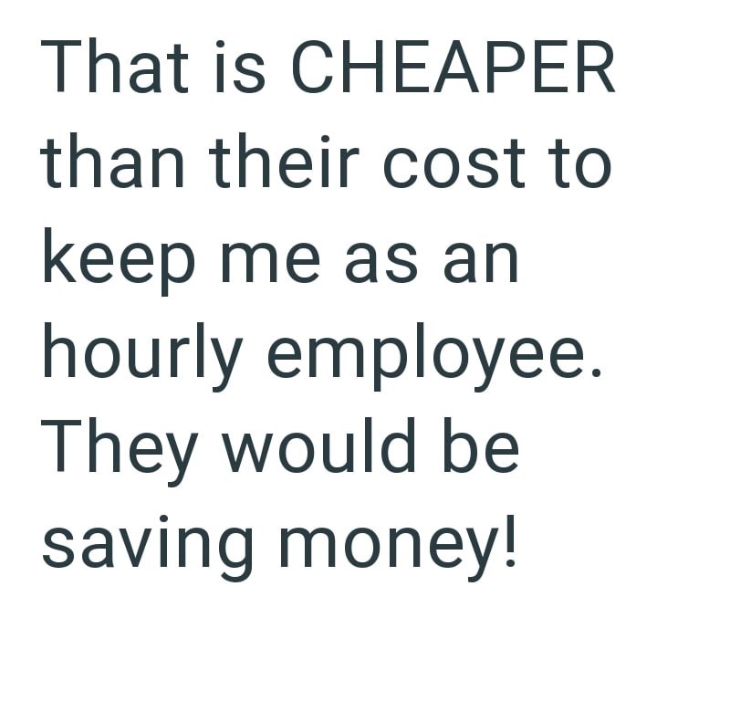 That is CHEAPER than their cost to keep me as an hourly employee. They would be saving money!