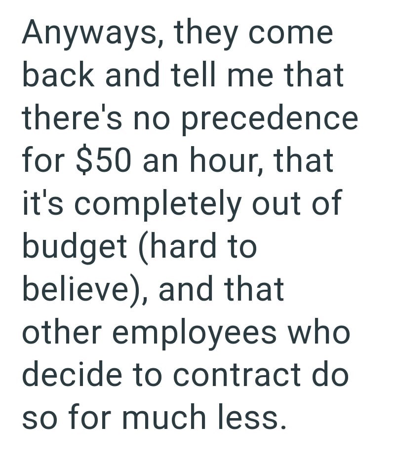 Anyways, they come back and tell me that there's no precedence for $50 an hour, that it's completely out of budget (hard to believe), and that other employees who decide to contract do so for much less.