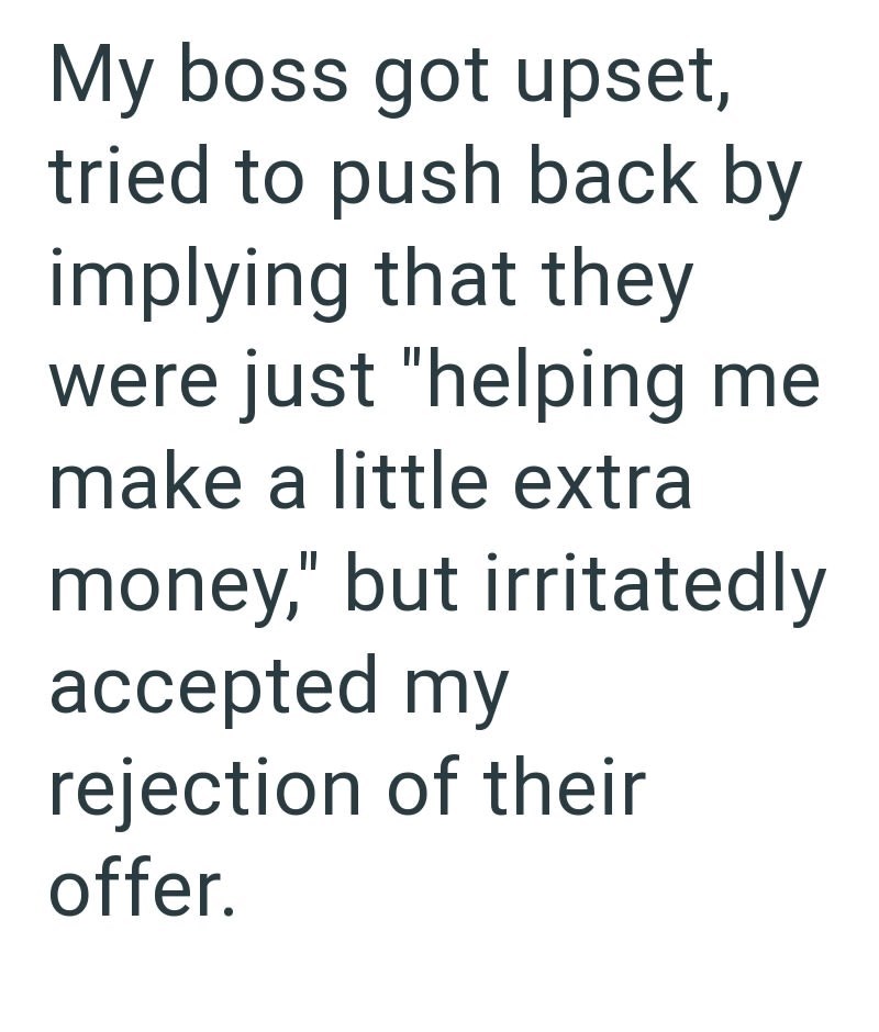 My boss got upset, tried to push back by implying that they were just "helping me make a little extra money," but irritatedly accepted my rejection of their offer.
