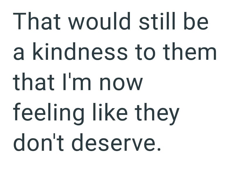 That would still be a kindness to them that I'm now feeling like they don't deserve.