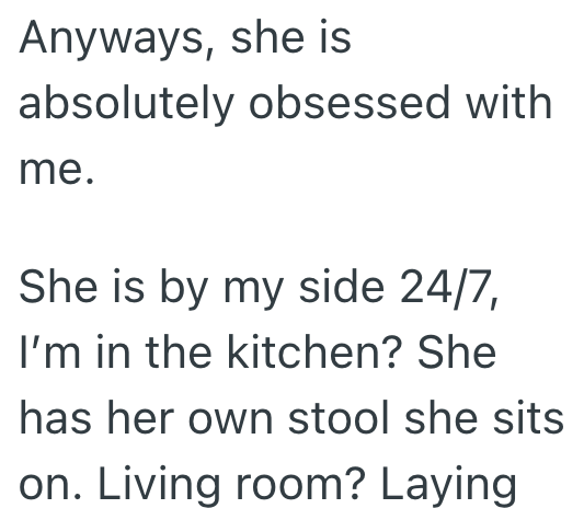 Anyways, she is absolutely obsessed with me. She is by my side 24/7, I'm in the kitchen? She has her own stool she sits on. Living room? Laying