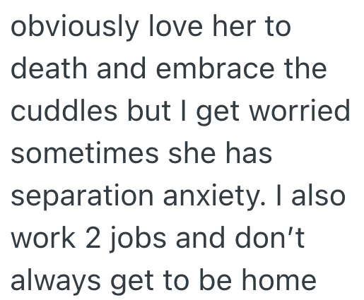 obviously love her to death and embrace the cuddles but I get worried sometimes she has separation anxiety. I also work 2 jobs and don't always get to be home