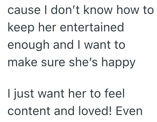 cause I don't know how to keep her entertained enough and I want to make sure she's happy I just want her to feel content and loved! Even