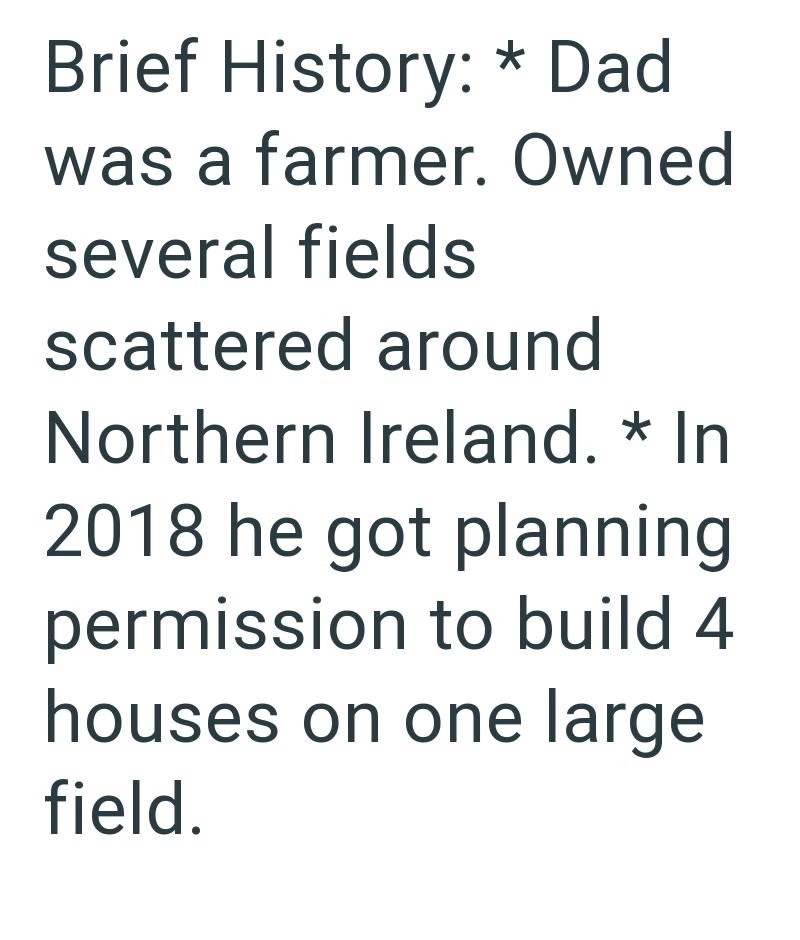 Brief History: * Dad was a farmer. Owned several fields scattered around Northern Ireland. * In 2018 he got planning permission to build 4 houses on one large field.