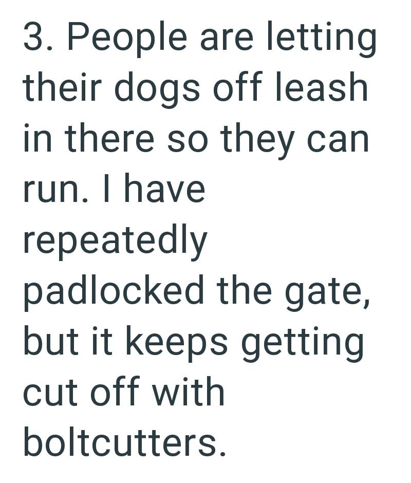 3. People are letting their dogs off leash in there so they can run. I have repeatedly padlocked the gate, but it keeps getting cut off with boltcutters.