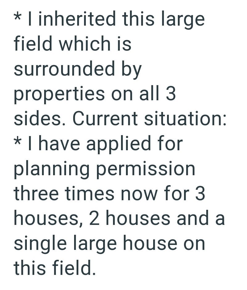 * I inherited this large field which is surrounded by properties on all 3 sides. Current situation: * I have applied for planning permission three times now for 3 houses, 2 houses and a single large house on this field.