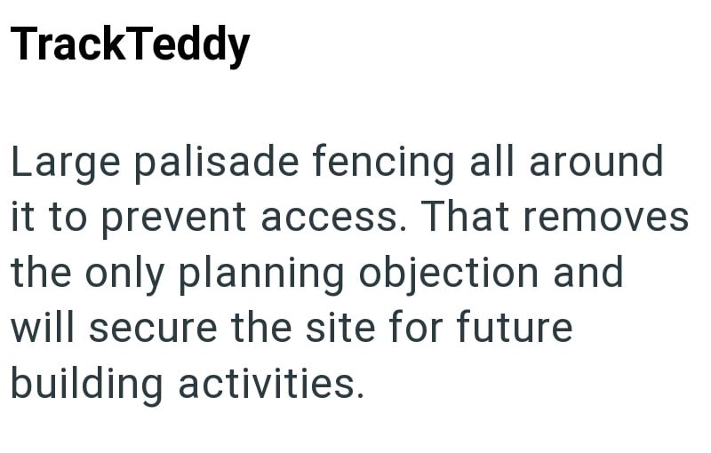 TrackTeddy Large palisade fencing all around it to prevent access. That removes the only planning objection and will secure the site for future building activities.