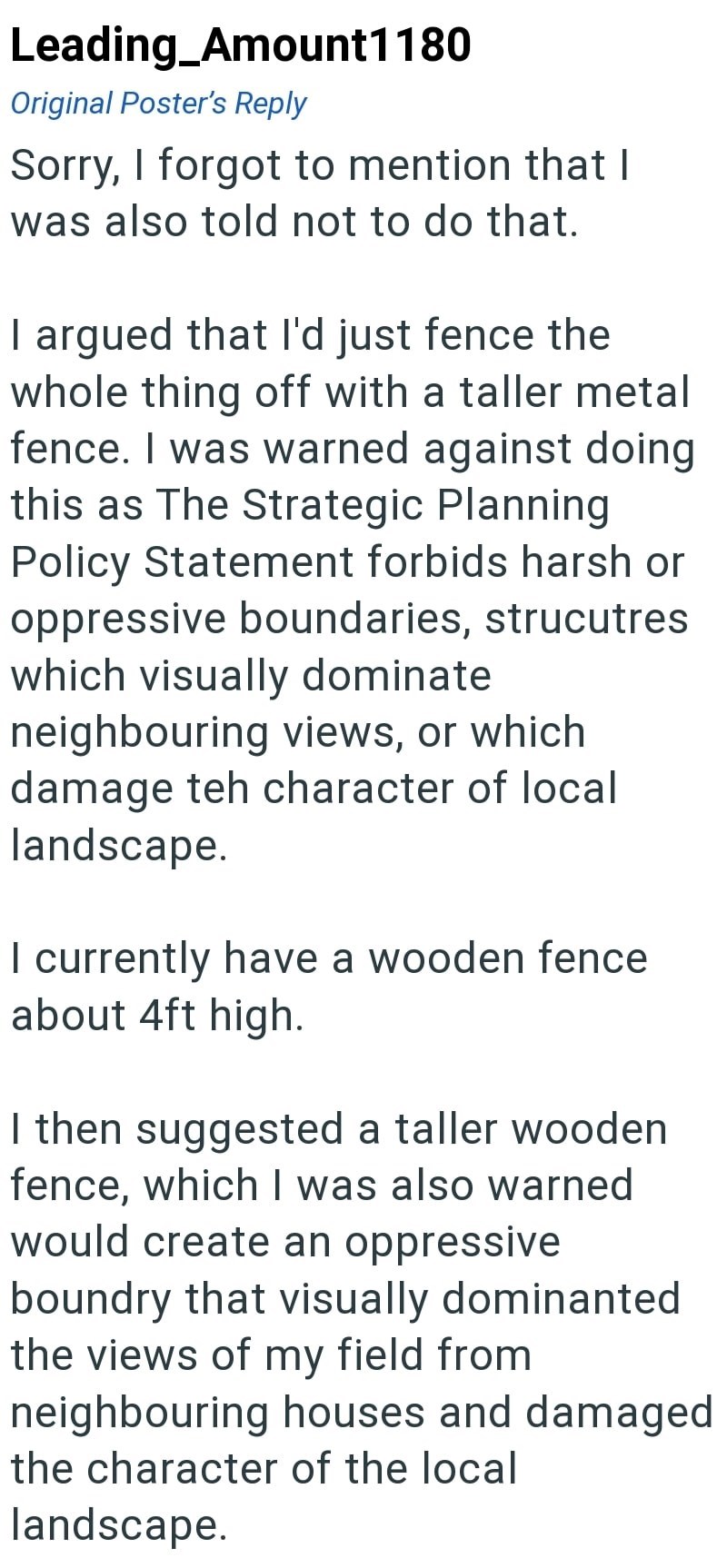 Leading_Amount1180 Original Poster's Reply Sorry, I forgot to mention that I was also told not to do that. I argued that I'd just fence the whole thing off with a taller metal fence. I was warned against doing this as The Strategic Planning Policy Statement forbids harsh or oppressive boundaries, strucutres which visually dominate neighbouring views, or which damage teh character of local landscape. I currently have a wooden fence about 4ft high. I then suggested a taller wooden fence, which I w