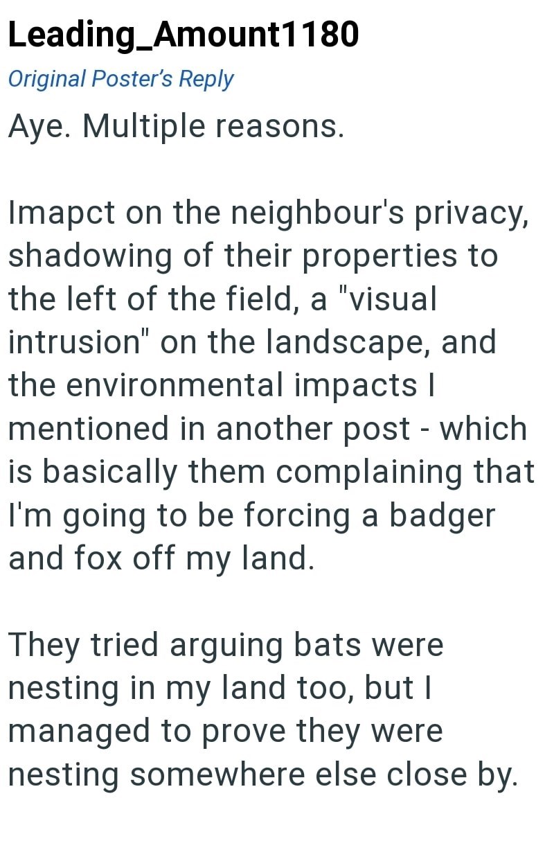 Leading_Amount1180 Original Poster's Reply Aye. Multiple reasons. Imapct on the neighbour's privacy, shadowing of their properties to the left of the field, a "visual intrusion" on the landscape, and the environmental impacts I mentioned in another post - which is basically them complaining that I'm going to be forcing a badger and fox off my land. They tried arguing bats were nesting in my land too, but I managed to prove they were nesting somewhere else close by.