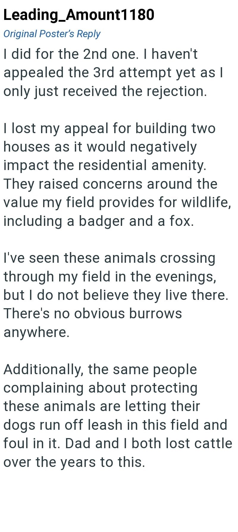 Leading_Amount1180 Original Poster's Reply I did for the 2nd one. I haven't appealed the 3rd attempt yet as I only just received the rejection. I lost my appeal for building two houses as it would negatively impact the residential amenity. They raised concerns around the value my field provides for wildlife, including a badger and a fox. I've seen these animals crossing through my field in the evenings, but I do not believe they live there. There's no obvious burrows anywhere. Additionally, the