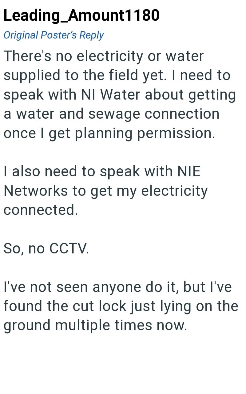 Leading_Amount1180 Original Poster's Reply There's no electricity or water supplied to the field yet. I need to speak with NI Water about getting a water and sewage connection once I get planning permission. I also need to speak with NIE Networks to get my electricity connected. So, no CCTV. I've not seen anyone do it, but I've found the cut lock just lying on the ground multiple times now.