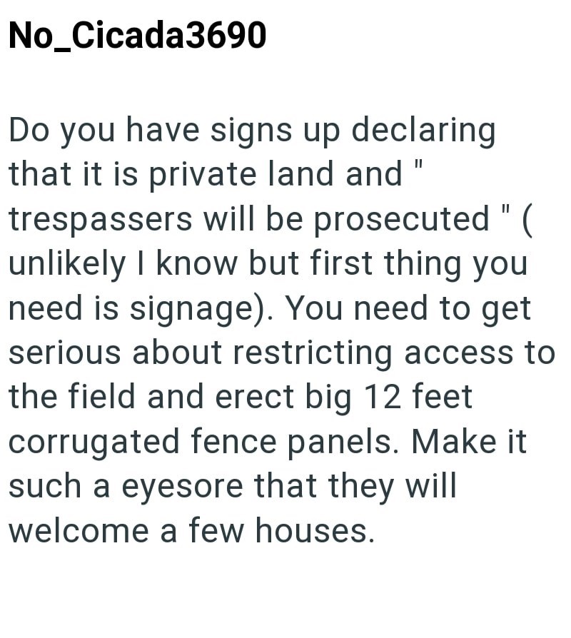No_Cicada3690 Do you have signs up declaring that it is private land and " trespassers will be prosecuted" ( unlikely I know but first thing you need is signage). You need to get serious about restricting access to the field and erect big 12 feet corrugated fence panels. Make it such a eyesore that they will welcome a few houses.