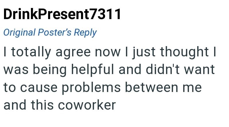 DrinkPresent7311 Original Poster's Reply I totally agree now I just thought I was being helpful and didn't want to cause problems between me and this coworker