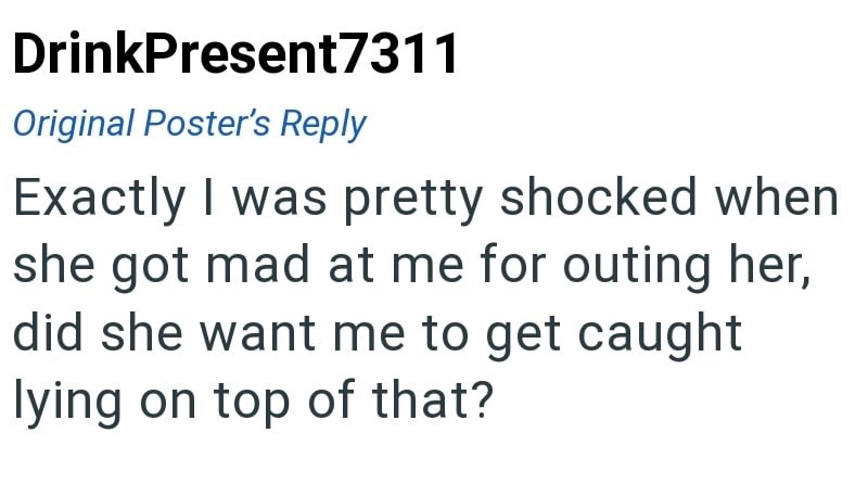 DrinkPresent7311 Original Poster's Reply Exactly I was pretty shocked when she got mad at me for outing her, did she want me to get caught lying on top of that?