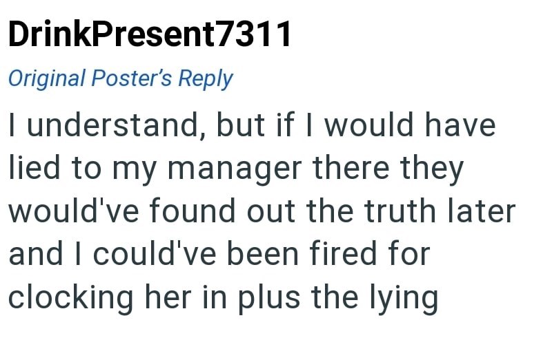 DrinkPresent7311 Original Poster's Reply I understand, but if I would have lied to my manager there they would've found out the truth later and I could've been fired for clocking her in plus the lying
