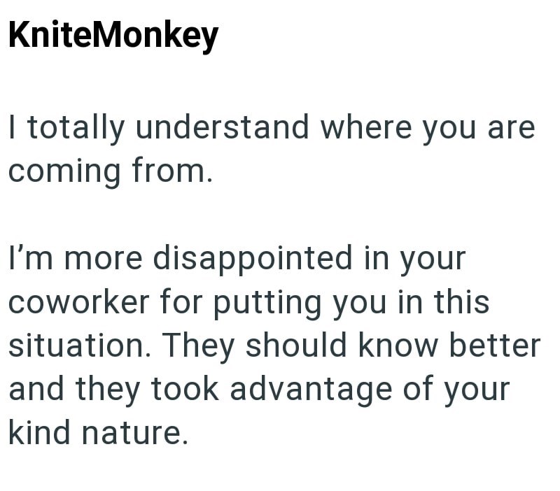 KniteMonkey I totally understand where you are coming from. I'm more disappointed in your coworker for putting you in this situation. They should know better and they took advantage of your kind nature.