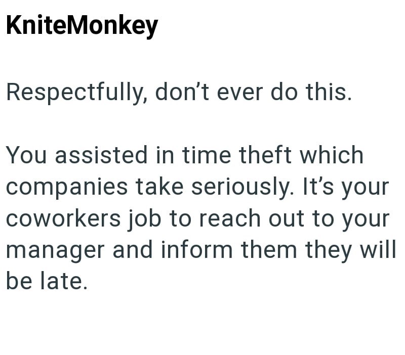 KniteMonkey Respectfully, don't ever do this. You assisted in time theft which companies take seriously. It's your coworkers job to reach out to your manager and inform them they will be late.