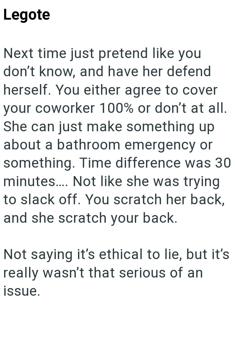 Legote Next time just pretend like you don't know, and have her defend herself. You either agree to cover your coworker 100% or don't at all. She can just make something up about a bathroom emergency or something. Time difference was 30 minutes.... Not like she was trying to slack off. You scratch her back, and she scratch your back. Not saying it's ethical to lie, but it's really wasn't that serious of an issue.