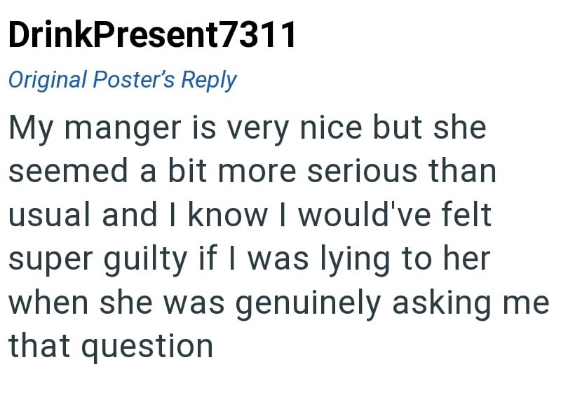 DrinkPresent7311 Original Poster's Reply My manger is very nice but she seemed a bit more serious than usual and I know I would've felt super guilty if I was lying to her when she was genuinely asking me that question