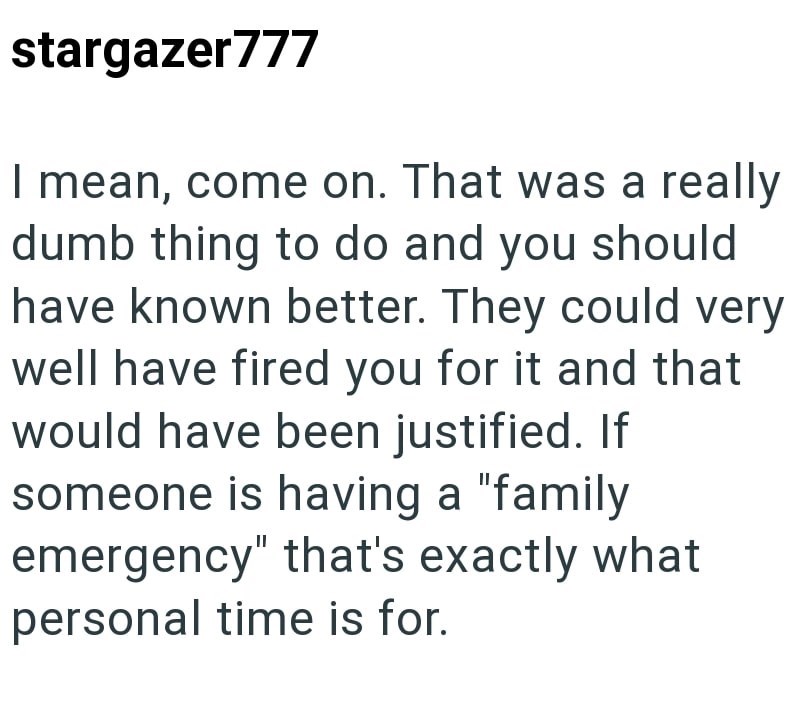 stargazer777 I mean, come on. That was a really dumb thing to do and you should have known better. They could very well have fired you for it and that would have been justified. If someone is having a "family emergency" that's exactly what personal time is for.