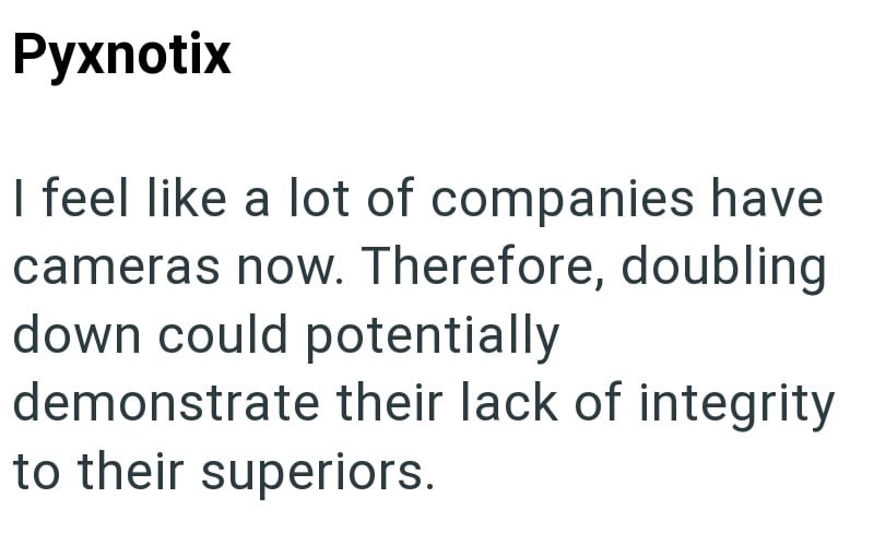 Pyxnotix I feel like a lot of companies have cameras now. Therefore, doubling down could potentially demonstrate their lack of integrity to their superiors.