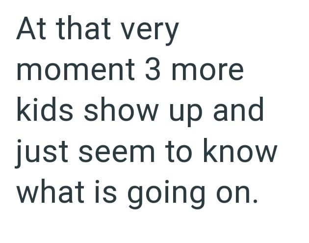 At that very moment 3 more kids show up and just seem to know what is going on.