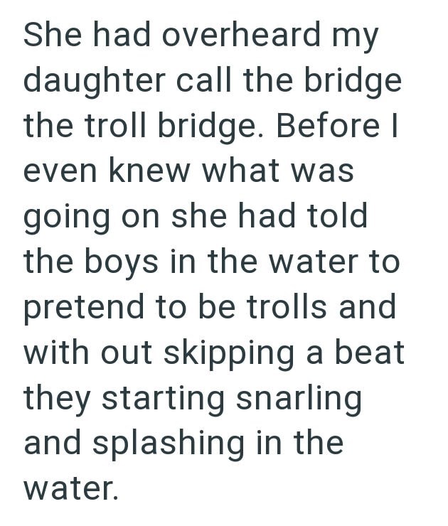 She had overheard my daughter call the bridge the troll bridge. Before I even knew what was going on she had told the boys in the water to pretend to be trolls and with out skipping a beat they starting snarling and splashing in the water.