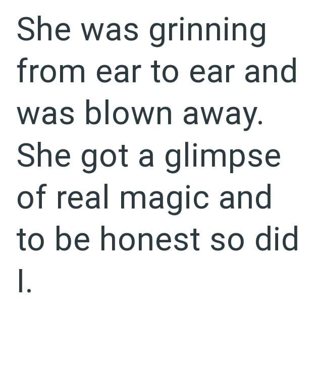 She was grinning from ear to ear and was blown away. She got a glimpse of real magic and to be honest so did I.