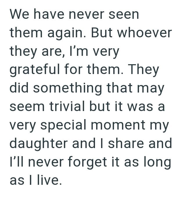 We have never seen them again. But whoever they are, I'm very grateful for them. They did something that may seem trivial but it was a very special moment my daughter and I share and I'll never forget it as long as I live.