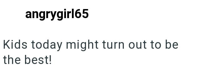 angrygirl65 Kids today might turn out to be the best!