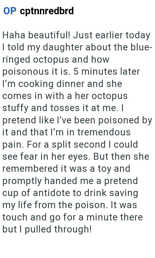 OP cptnnredbrd Haha beautiful! Just earlier today I told my daughter about the blue- ringed octopus and how poisonous it is. 5 minutes later I'm cooking dinner and she comes in with a her octopus stuffy and tosses it at me. I pretend like I've been poisoned by it and that I'm in tremendous pain. For a split second I could see fear in her eyes. But then she remembered it was a toy and promptly handed me a pretend cup of antidote to drink saving my life from the poison. It was touch and go for a m