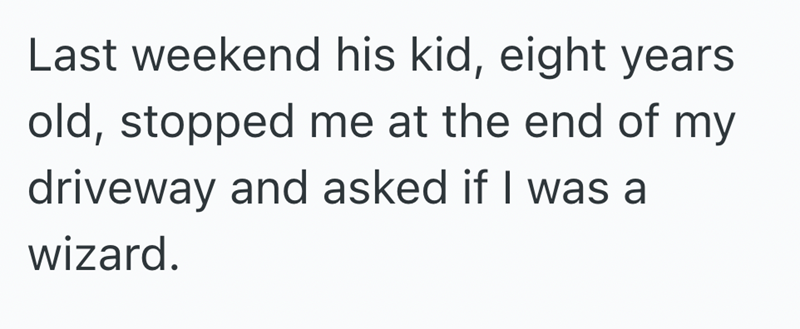 Last weekend his kid, eight years old, stopped me at the end of my driveway and asked if I was a wizard.