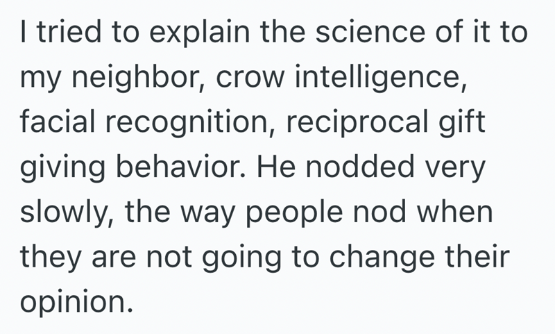 I tried to explain the science of it to my neighbor, crow intelligence, facial recognition, reciprocal gift giving behavior. He nodded very slowly, the way people nod when they are not going to change their opinion.