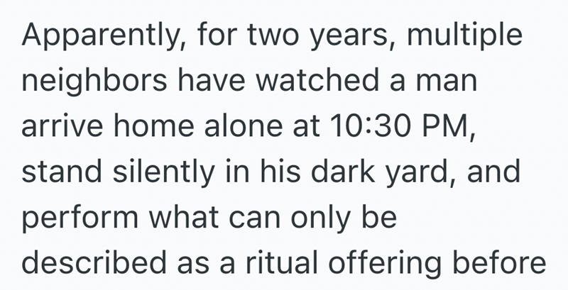 Apparently, for two years, multiple neighbors have watched a man arrive home alone at 10:30 PM, stand silently in his dark yard, and perform what can only be described as a ritual offering before