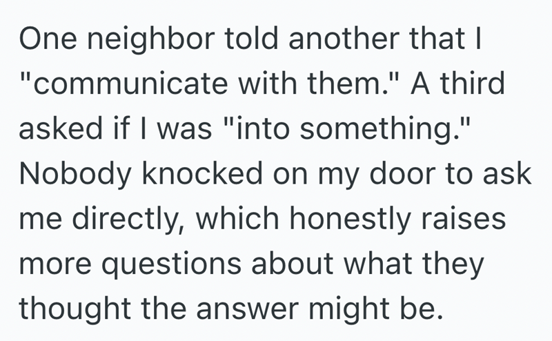 One neighbor told another that I "communicate with them." A third asked if I was "into something." Nobody knocked on my door to ask me directly, which honestly raises more questions about what they thought the answer might be.