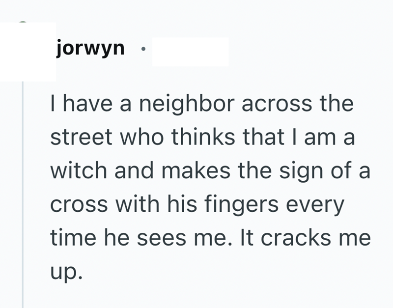 jorwyn I have a neighbor across the street who thinks that I am a witch and makes the sign of a cross with his fingers every time he sees me. It cracks me up.