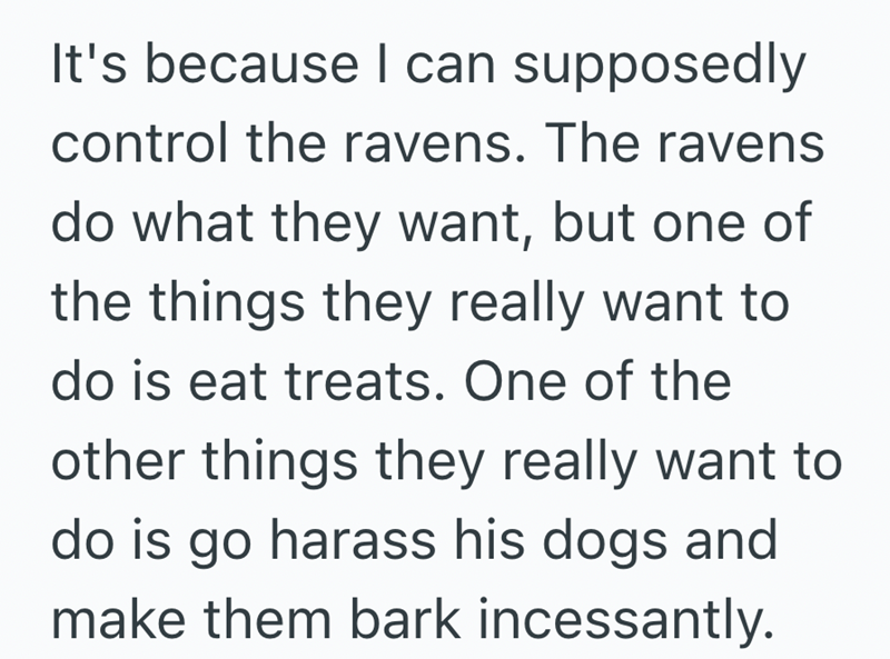 It's because I can supposedly control the ravens. The ravens do what they want, but one of the things they really want to do is eat treats. One of the other things they really want to do is go harass his dogs and make them bark incessantly.