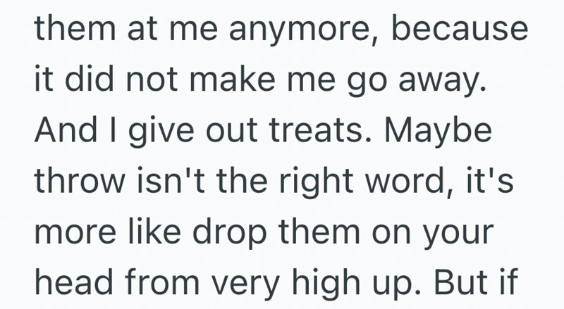 them at me anymore, because it did not make me go away. And I give out treats. Maybe throw isn't the right word, it's more like drop them on your head from very high up. But if