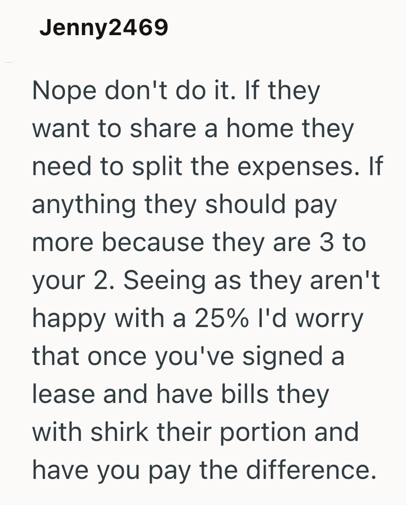 Jenny2469 Nope don't do it. If they want to share a home they need to split the expenses. If anything they should pay more because they are 3 to your 2. Seeing as they aren't happy with a 25% I'd worry that once you've signed a lease and have bills they with shirk their portion and have you pay the difference.