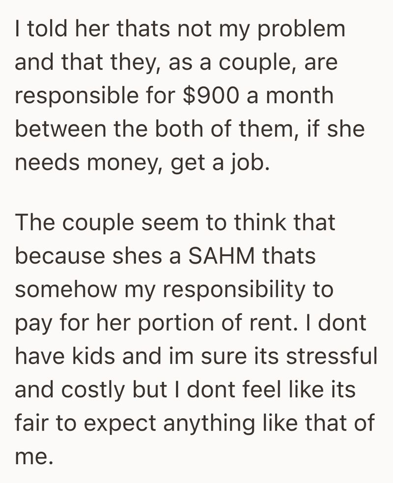 I told her thats not my problem and that they, as a couple, are responsible for $900 a month between the both of them, if she needs money, get a job. The couple seem to think that because shes a SAHM thats somehow my responsibility to pay for her portion of rent. I dont have kids and im sure its stressful and costly but I dont feel like its fair to expect anything like that of me.