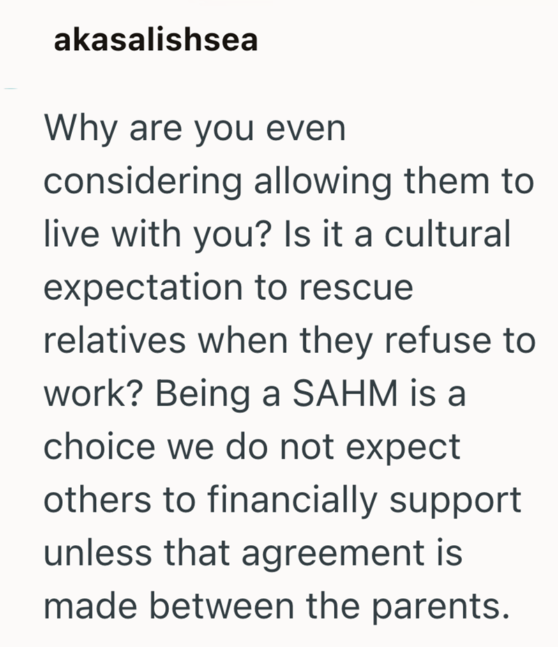akasalishsea Why are you even considering allowing them to live with you? Is it a cultural expectation to rescue relatives when they refuse to work? Being a SAHM is a choice we do not expect others to financially support unless that agreement is made between the parents.