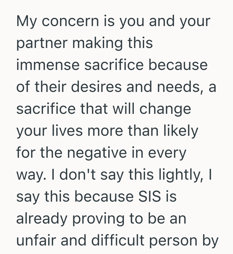 My concern is you and your partner making this immense sacrifice because of their desires and needs, a sacrifice that will change your lives more than likely for the negative in every way. I don't say this lightly, I say this because SIS is already proving to be an unfair and difficult person by