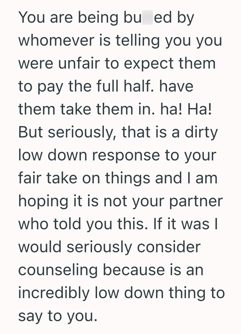 You are being bu ed by whomever is telling you you were unfair to expect them to pay the full half. have them take them in. ha! Ha! But seriously, that is a dirty low down response to your fair take on things and I am hoping it is not your partner who told you this. If it was I would seriously consider counseling because is an incredibly low down thing to say to you.