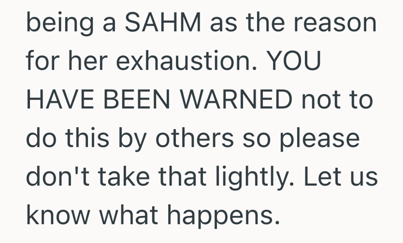 being a SAHM as the reason for her exhaustion. YOU HAVE BEEN WARNED not to do this by others so please don't take that lightly. Let us know what happens.