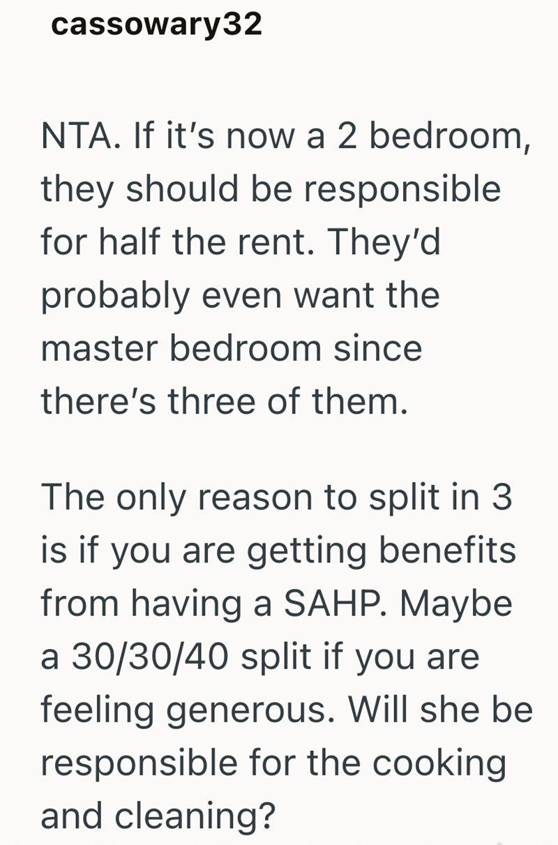 cassowary32 NTA. If it's now a 2 bedroom, they should be responsible for half the rent. They'd probably even want the master bedroom since there's three of them. The only reason to split in 3 is if you are getting benefits from having a SAHP. Maybe a 30/30/40 split if you are feeling generous. Will she be responsible for the cooking and cleaning?