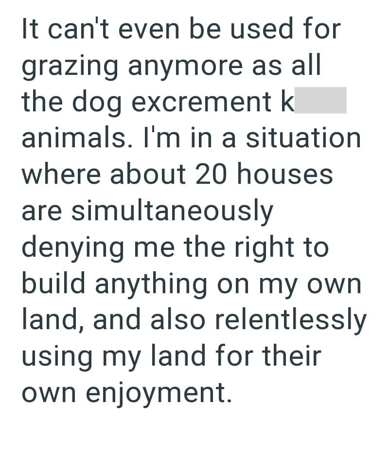 It can't even be used for grazing anymore as all the dog excrement k animals. I'm in a situation where about 20 houses are simultaneously denying me the right to build anything on my own land, and also relentlessly using my land for their own enjoyment.