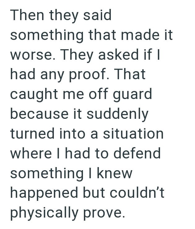 Then they said something that made it worse. They asked if I had any proof. That caught me off guard because it suddenly turned into a situation where I had to defend something I knew happened but couldn't physically prove.